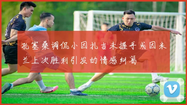 孔塞桑调侃小因扎吉未握手或因米兰上次胜利引发的情感纠葛