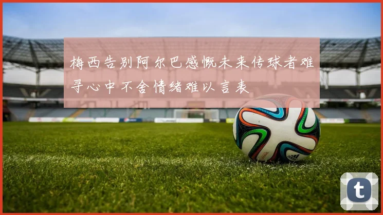 梅西告别阿尔巴感慨未来传球者难寻心中不舍情绪难以言表