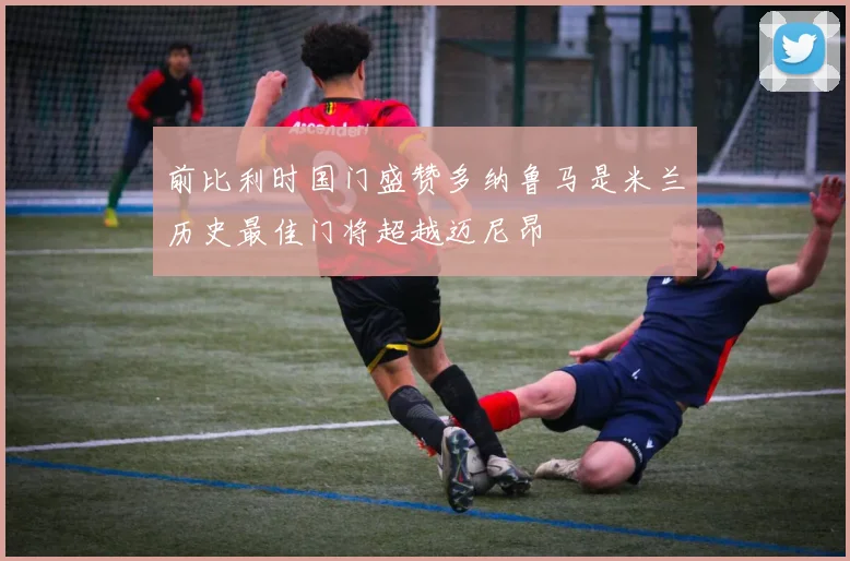 前比利时国门盛赞多纳鲁马是米兰历史最佳门将超越迈尼昂