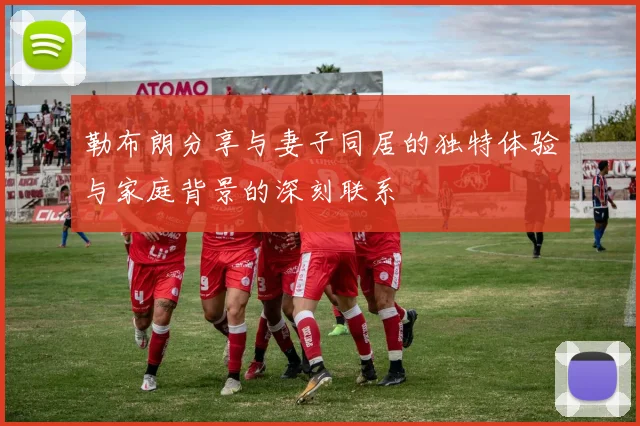 勒布朗分享与妻子同居的独特体验与家庭背景的深刻联系