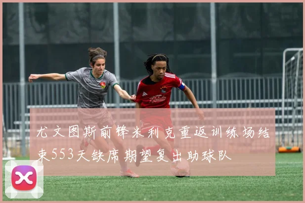 尤文图斯前锋米利克重返训练场结束553天缺席期望复出助球队