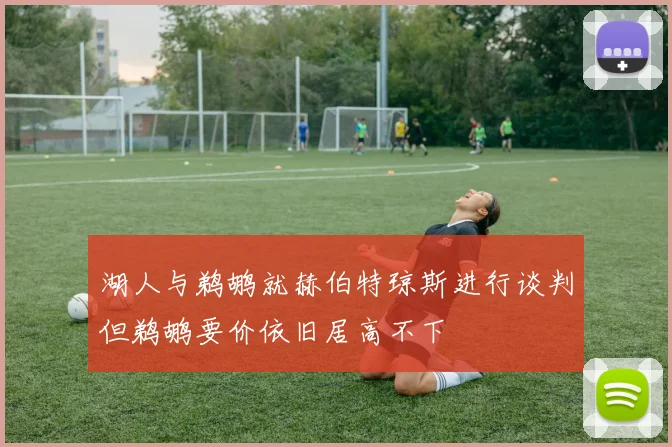 湖人与鹈鹕就赫伯特琼斯进行谈判但鹈鹕要价依旧居高不下