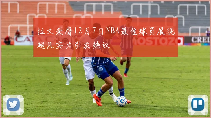 拉文荣膺12月7日NBA最佳球员展现超凡实力引发热议