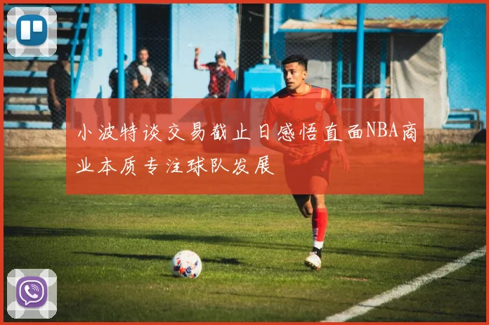 小波特谈交易截止日感悟直面NBA商业本质专注球队发展