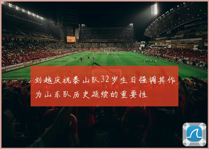 刘越庆祝泰山队32岁生日强调其作为山东队历史延续的重要性