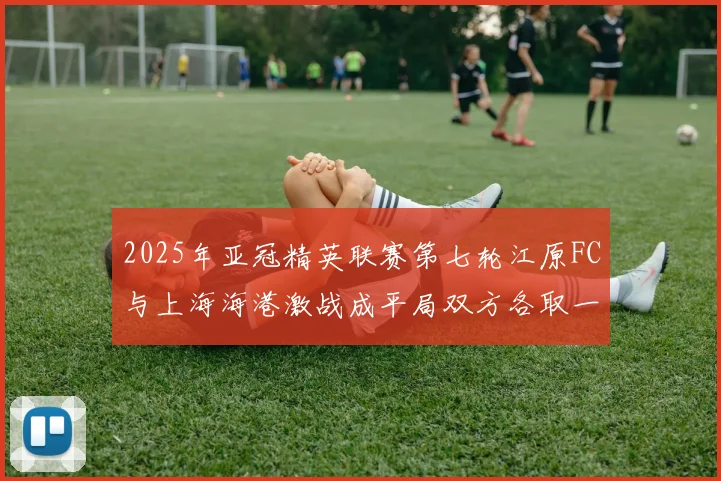 2025年亚冠精英联赛第七轮江原FC与上海海港激战成平局双方各取一分