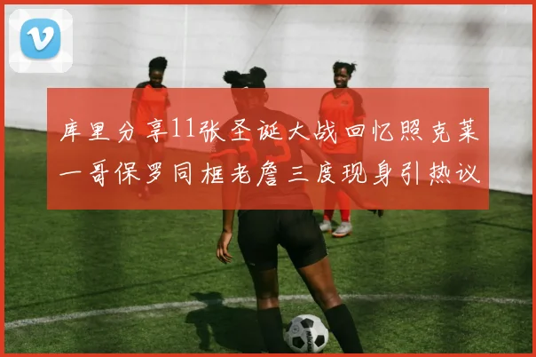 库里分享11张圣诞大战回忆照克莱一哥保罗同框老詹三度现身引热议