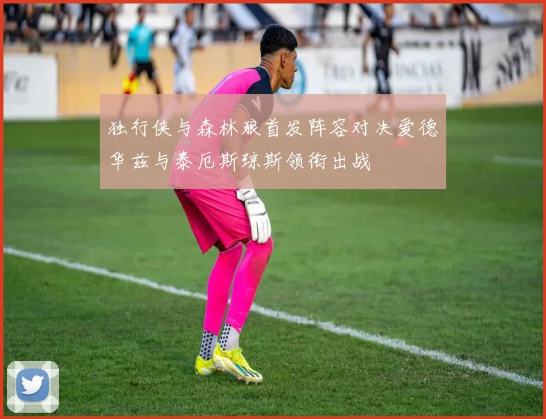 独行侠与森林狼首发阵容对决爱德华兹与泰厄斯琼斯领衔出战