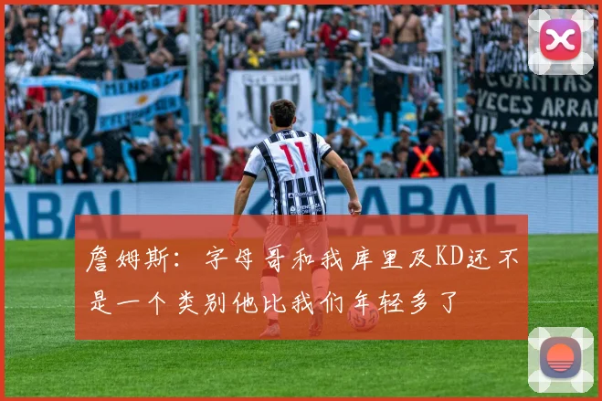 詹姆斯：字母哥和我库里及KD还不是一个类别他比我们年轻多了