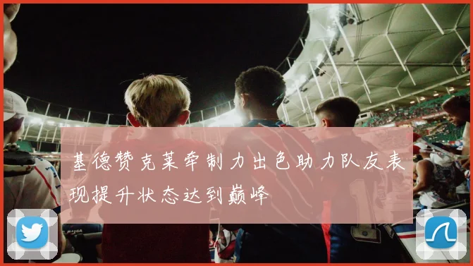 基德赞克莱牵制力出色助力队友表现提升状态达到巅峰