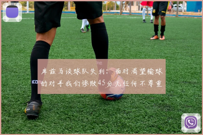 库兹马谈球队失利：面对渴望输球的对手我们惨败45分无任何不尊重之意