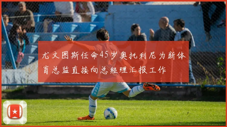 尤文图斯任命45岁奥托利尼为新体育总监直接向总经理汇报工作