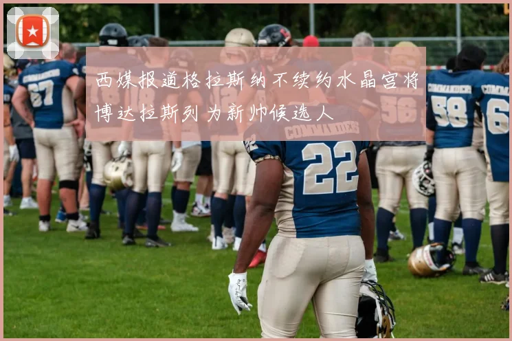 西媒报道格拉斯纳不续约水晶宫将博达拉斯列为新帅候选人