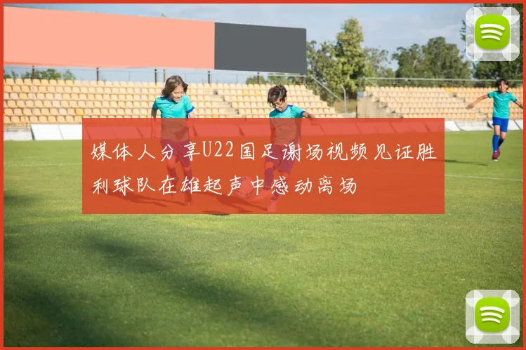 媒体人分享U22国足谢场视频见证胜利球队在雄起声中感动离场