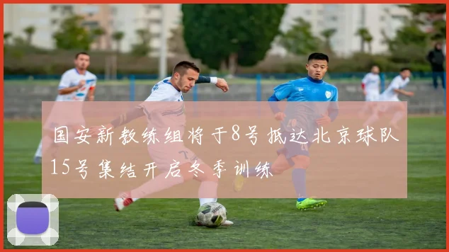 国安新教练组将于8号抵达北京球队15号集结开启冬季训练
