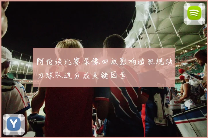 阿伦谈比赛录像回放影响造犯规助力球队追分成关键因素