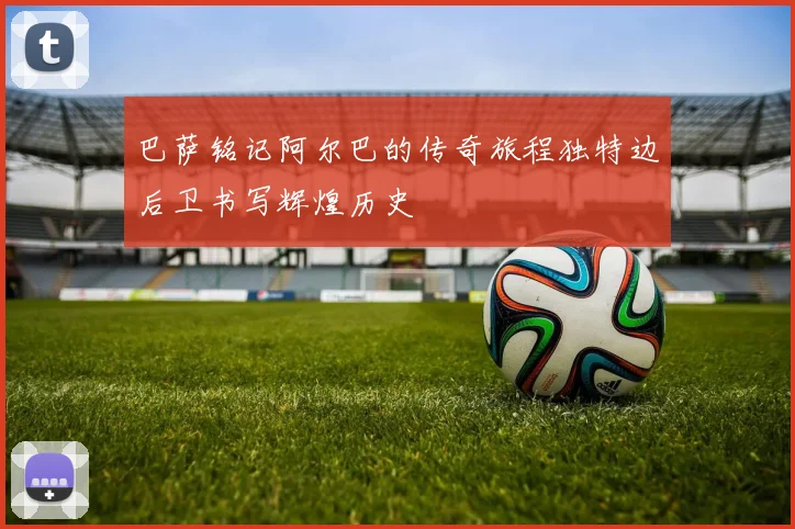 巴萨铭记阿尔巴的传奇旅程独特边后卫书写辉煌历史