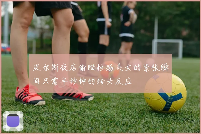 皮尔斯夜店偷瞄性感美女的紧张瞬间只需半秒钟的转头反应