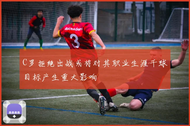 C罗拒绝出战或将对其职业生涯千球目标产生重大影响
