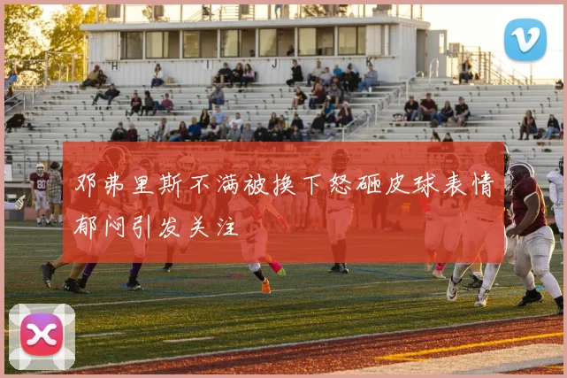 邓弗里斯不满被换下怒砸皮球表情郁闷引发关注