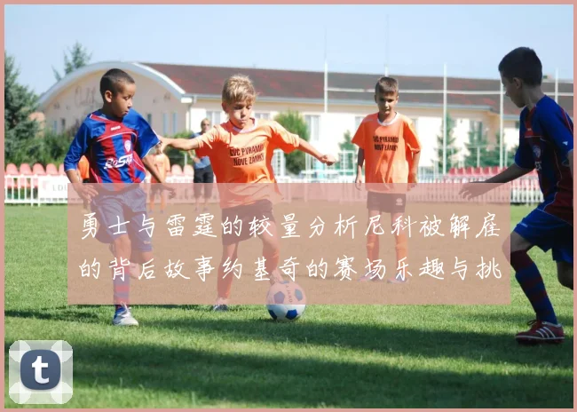 勇士与雷霆的较量分析尼科被解雇的背后故事约基奇的赛场乐趣与挑战