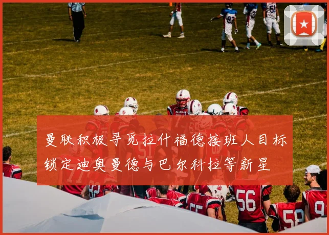 曼联积极寻觅拉什福德接班人目标锁定迪奥曼德与巴尔科拉等新星