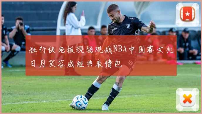 独行侠老板现场观战NBA中国赛女兆日月笑容成经典表情包