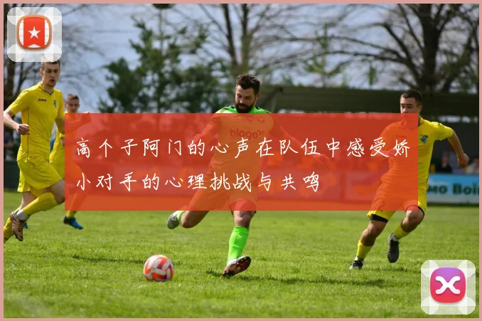 高个子阿门的心声在队伍中感受娇小对手的心理挑战与共鸣