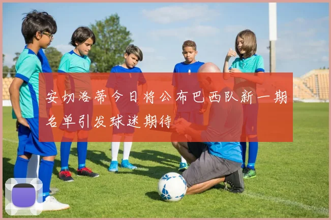 安切洛蒂今日将公布巴西队新一期名单引发球迷期待