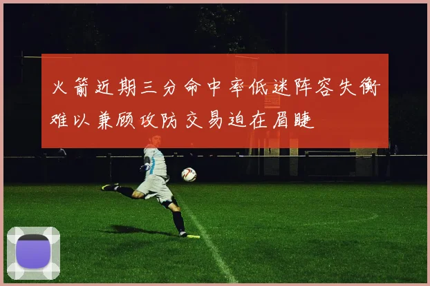 火箭近期三分命中率低迷阵容失衡难以兼顾攻防交易迫在眉睫