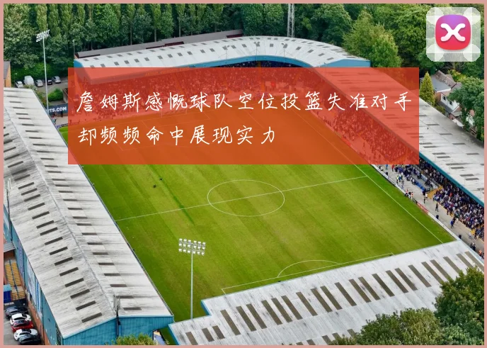 詹姆斯感慨球队空位投篮失准对手却频频命中展现实力