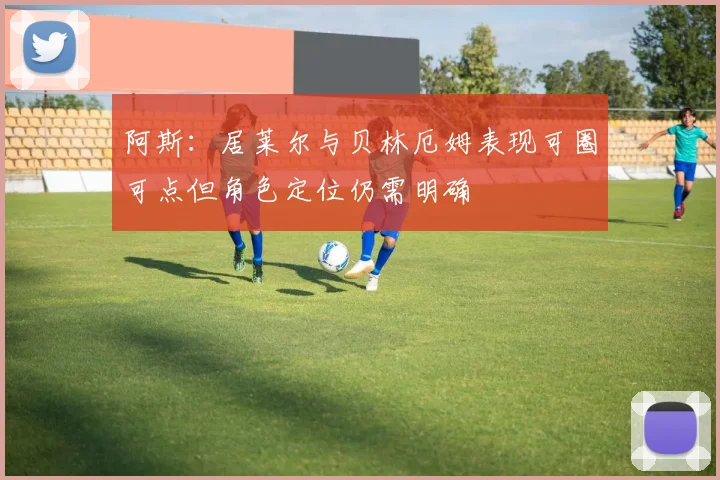 阿斯：居莱尔与贝林厄姆表现可圈可点但角色定位仍需明确