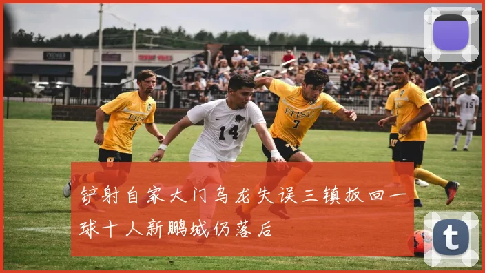 铲射自家大门乌龙失误三镇扳回一球十人新鹏城仍落后