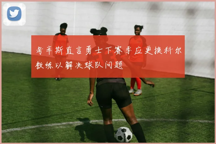 考辛斯直言勇士下赛季应更换科尔教练以解决球队问题