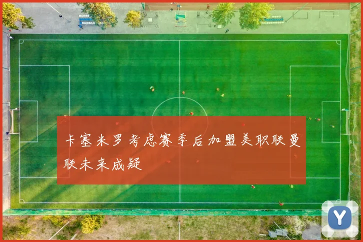 卡塞米罗考虑赛季后加盟美职联曼联未来成疑