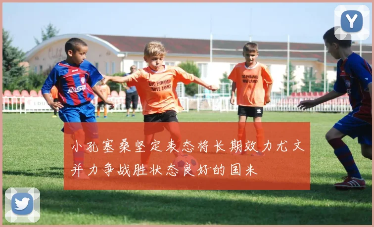 小孔塞桑坚定表态将长期效力尤文并力争战胜状态良好的国米
