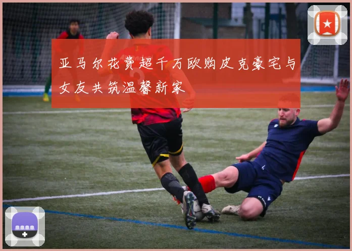 亚马尔花费超千万欧购皮克豪宅与女友共筑温馨新家