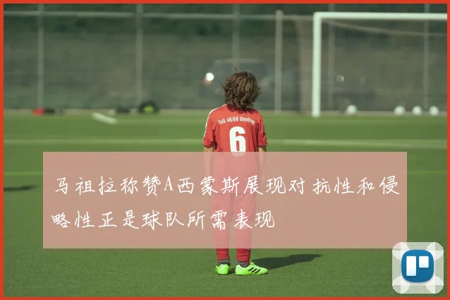 马祖拉称赞A西蒙斯展现对抗性和侵略性正是球队所需表现