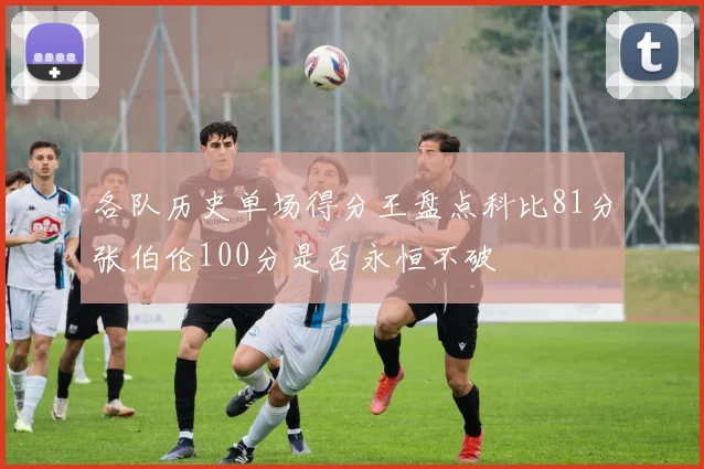 各队历史单场得分王盘点科比81分张伯伦100分是否永恒不破