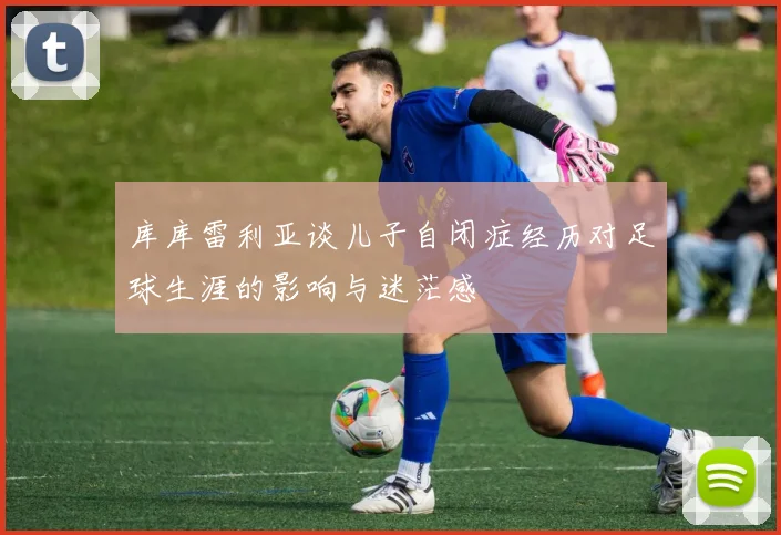 库库雷利亚谈儿子自闭症经历对足球生涯的影响与迷茫感