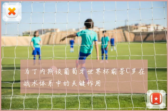 马丁内斯谈葡萄牙世界杯前景C罗在战术体系中的关键作用