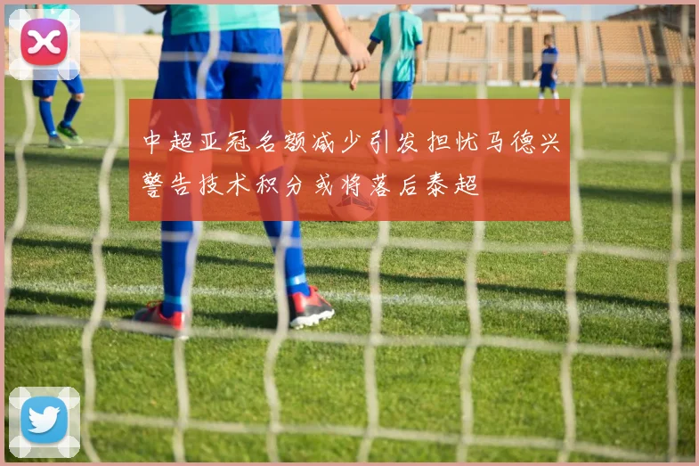 中超亚冠名额减少引发担忧马德兴警告技术积分或将落后泰超