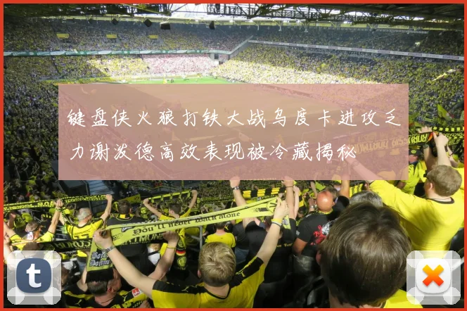 键盘侠火狼打铁大战乌度卡进攻乏力谢泼德高效表现被冷藏揭秘