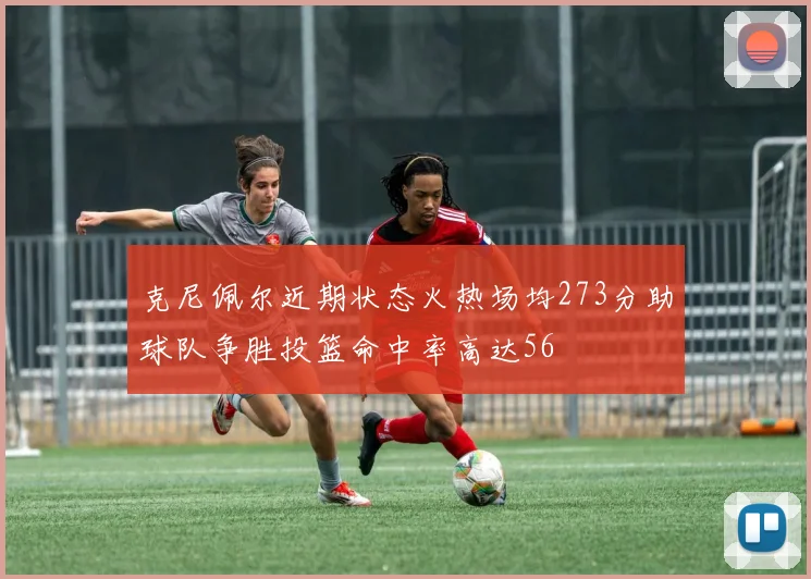 克尼佩尔近期状态火热场均273分助球队争胜投篮命中率高达56