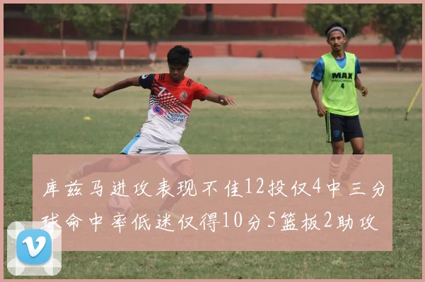 库兹马进攻表现不佳12投仅4中三分球命中率低迷仅得10分5篮板2助攻